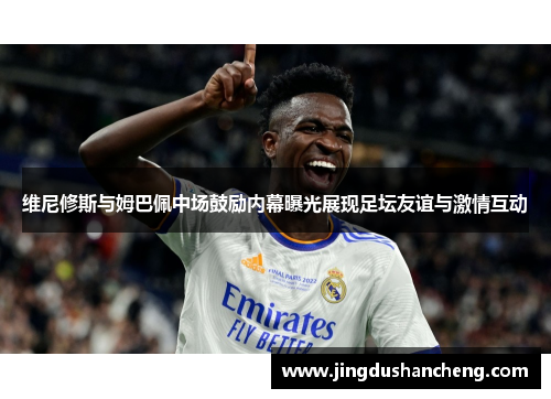 维尼修斯与姆巴佩中场鼓励内幕曝光展现足坛友谊与激情互动 维尼修斯与姆巴佩中场鼓励内幕曝光展现足坛友谊与激情互动