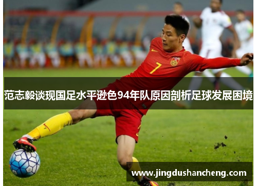 范志毅谈现国足水平逊色94年队原因剖析足球发展困境 范志毅谈现国足水平逊色94年队原因剖析足球发展困境