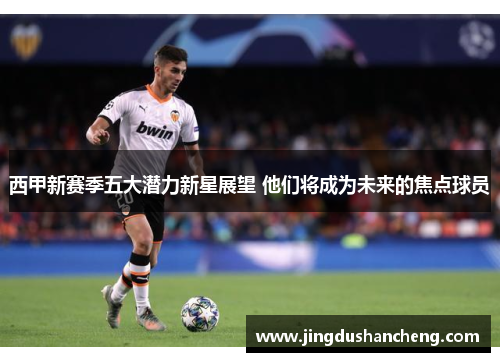 西甲新赛季五大潜力新星展望 他们将成为未来的焦点球员 西甲新赛季五大潜力新星展望 他们将成为未来的焦点球员