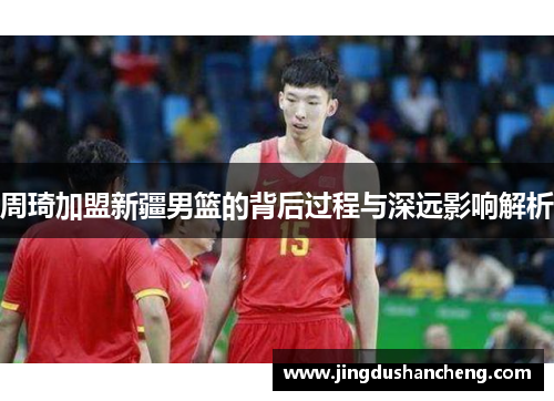 周琦加盟新疆男篮的背后过程与深远影响解析